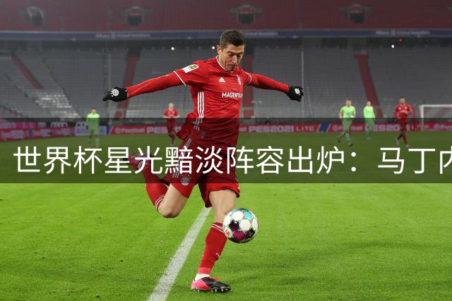 世界杯星光黯淡阵容出炉：马丁内斯领衔，C罗诺伊尔意外上榜