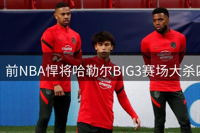 前NBA悍将哈勒尔BIG3赛场大杀四方 两战76分创联赛新纪录