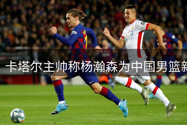 卡塔尔主帅称杨瀚森为中国男篮新核心