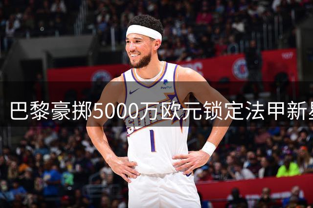巴黎豪掷5000万欧元锁定法甲新星 阿贾克斯中场或将接踵而至