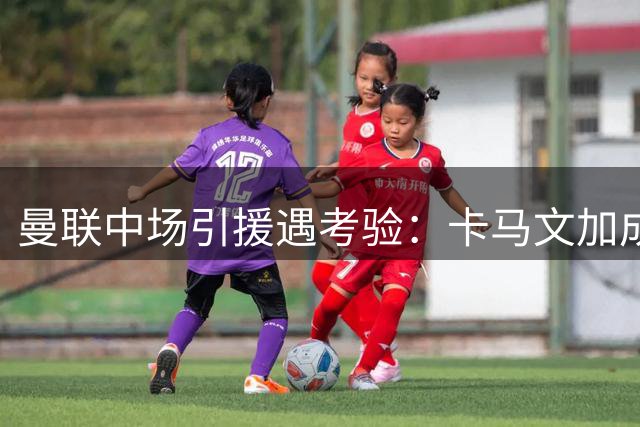 曼联中场引援遇考验：卡马文加成关键人物，皇马动向牵动全局