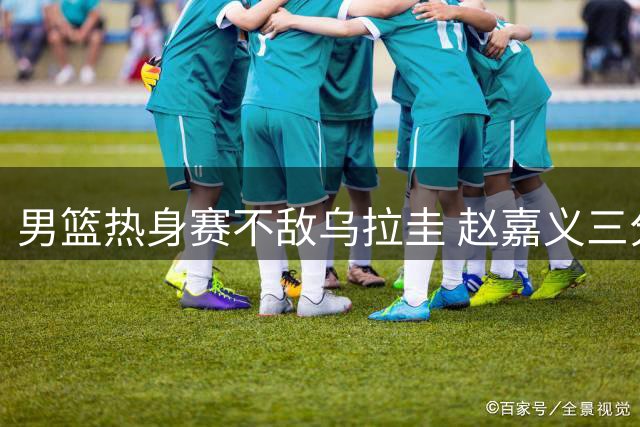 男篮热身赛不敌乌拉圭 赵嘉义三分出色难救主