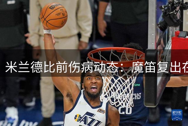 米兰德比前伤病动态：魔笛复出在即，希拉缺席国米之战