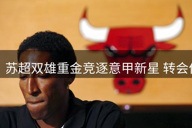 苏超双雄重金竞逐意甲新星 转会价半年暴涨100%