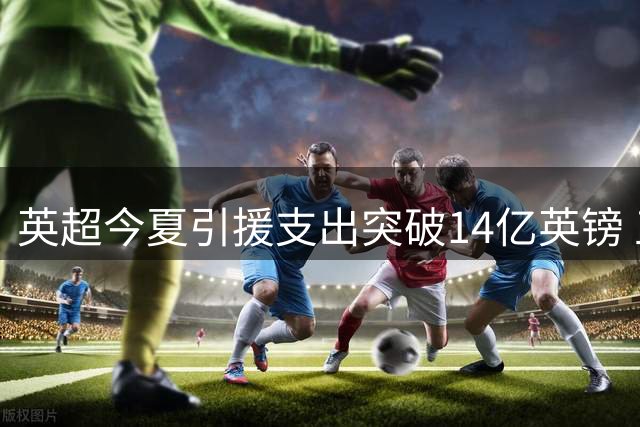 英超今夏引援支出突破14亿英镑 五大联赛财富鸿沟持续加深
