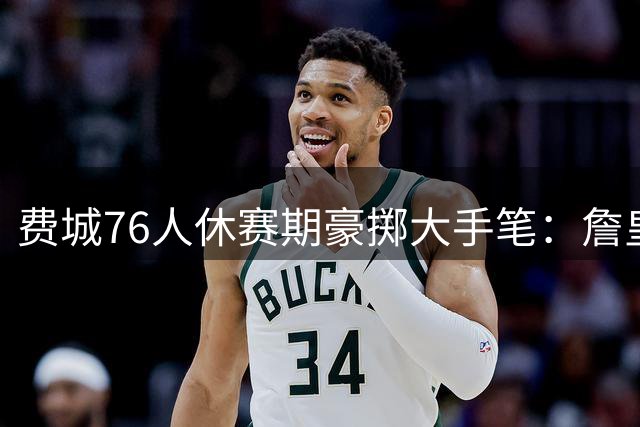 费城76人休赛期豪掷大手笔：詹皇降薪加盟+杰伦布朗重磅交易