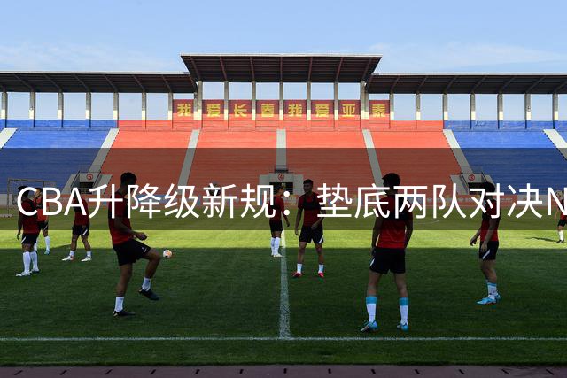 CBA升降级新规：垫底两队对决NBL前两名，主客场制+累计分定生死