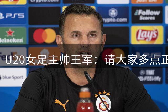 U20女足主帅王军：请大家多点正能量评价；会尽全力完成任务